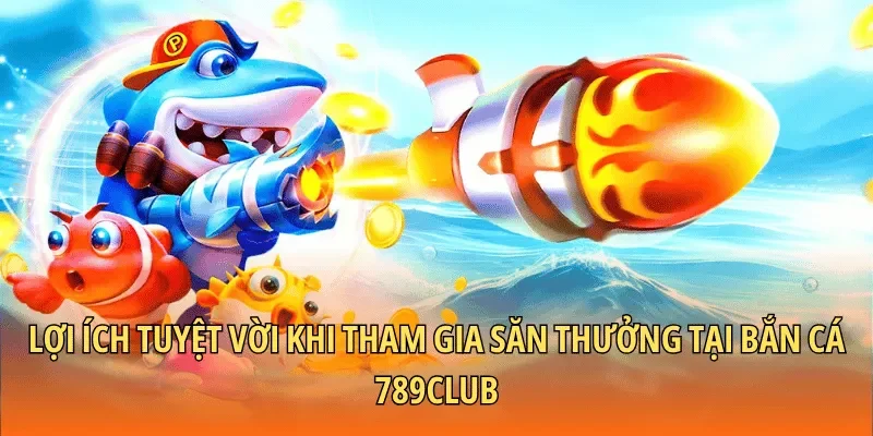 Lợi ích tuyệt vời khi tham gia săn thưởng tại bắn cá 789CLUB